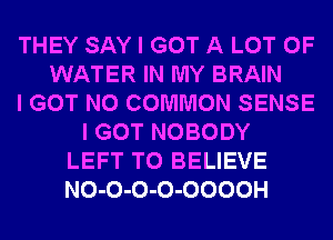 THEY SAY I GOT A LOT OF
WATER IN MY BRAIN
I GOT N0 COMMON SENSE
I GOT NOBODY
LEFT TO BELIEVE
NO-O-O-O-OOOOH