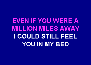 EVEN IF YOU WERE A
MILLION MILES AWAY
ICOULD STILL FEEL
YOU IN MY BED