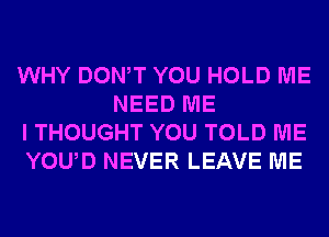 WHY DONW YOU HOLD ME
NEED ME

I THOUGHT YOU TOLD ME

YOUD NEVER LEAVE ME