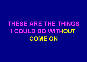 THESE ARE THE THINGS

I COULD DO WITHOUT
COME ON