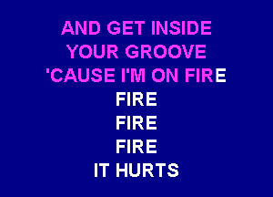 AND GET INSIDE
YOUR GROOVE
'CAUSE I'M ON FIRE

FIRE
FIRE
FIRE

IT HURTS