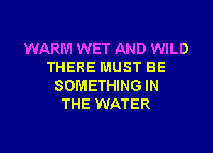 WARM WET AND WILD
THERE MUST BE

SOMETHING IN
THE WATER