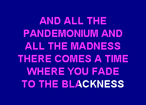 AND ALL THE
PANDEMONIUM AND
ALL THE MADNESS

THERE COMES A TIME
WHERE YOU FADE
TO THE BLACKNESS