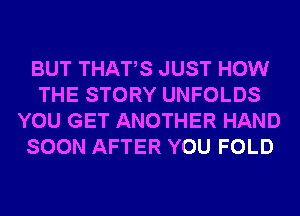 BUT THATS JUST HOW
THE STORY UNFOLDS
YOU GET ANOTHER HAND
SOON AFTER YOU FOLD