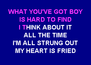 WHAT YOU'VE GOT BOY
IS HARD TO FIND
I THINK ABOUT IT
ALL THE TIME
I'M ALL STRUNG OUT
MY HEART IS FRIED