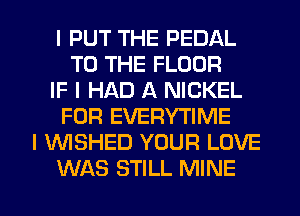 I PUT THE PEDAL
TO THE FLOOR
IF I HAD A NICKEL
FOR EVERYTIME
I WSHED YOUR LOVE

WAS STILL MINE l