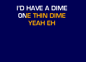 I'D HAVE A DIME
ONE THIN DIME
YEAH EH