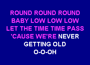 ROUND ROUND ROUND
BABY LOW LOW LOW
LET THE TIME TIME PASS
'CAUSE WE'RE NEVER
GETTING OLD
0-0-0H