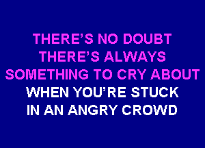 THERES N0 DOUBT
THERES ALWAYS
SOMETHING TO CRY ABOUT
WHEN YOURE STUCK
IN AN ANGRY CROWD