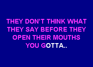 THEY DONW THINK WHAT
THEY SAY BEFORE THEY
OPEN THEIR MOUTHS
YOU GOTTA.