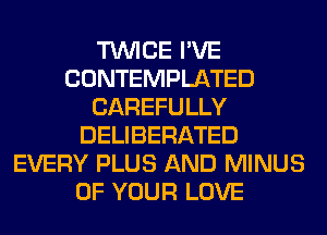 TWICE I'VE
CONTEMPLATED
CAREFULLY
DELIBERATED
EVERY PLUS AND MINUS
OF YOUR LOVE