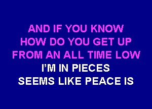 AND IF YOU KNOW
HOW DO YOU GET UP
FROM AN ALL TIME LOW
PM IN PIECES
SEEMS LIKE PEACE IS