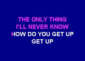 THE ONLY THING
PLL NEVER KNOW

HOW DO YOU GET UP
GET UP