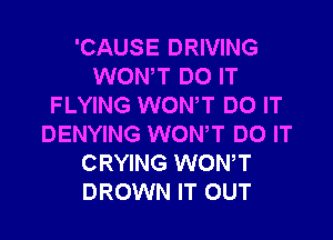 'CAUSE DRIVING
WONT DO IT
FLYING WON,T DO IT

DENYING WONT DO IT
CRYING WONT
DROWN IT OUT
