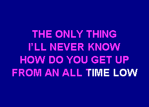 THE ONLY THING
PLL NEVER KNOW
HOW DO YOU GET UP
FROM AN ALL TIME LOW