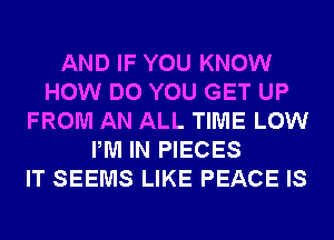 AND IF YOU KNOW
HOW DO YOU GET UP
FROM AN ALL TIME LOW
PM IN PIECES
IT SEEMS LIKE PEACE IS
