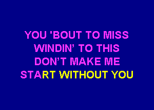 YOU 'BOUT T0 MISS
WINDIW TO THIS

DONW MAKE ME
START WITHOUT YOU