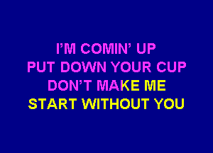 I'M COMIW UP
PUT DOWN YOUR CUP

DONW MAKE ME
START WITHOUT YOU