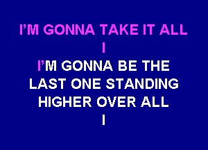 PM GONNA TAKE IT ALL
I
PM GONNA BE THE
LAST ONE STANDING
HIGHER OVER ALL
I