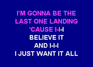 PM GONNA BE THE
LAST ONE LANDING
CAUSE l-l-I

BELIEVE IT
AND I-l-l
I JUST WANT IT ALL