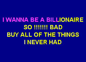 I WANNA BE A BILLIONAIRE
SO !!!!!!! BAD
BUY ALL OF THE THINGS
I NEVER HAD