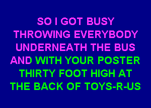 SO I GOT BUSY
THROWING EVERYBODY
UNDERNEATH THE BUS

AND WITH YOUR POSTER
THIRTY FOOT HIGH AT
THE BACK OF TOYS-R-US