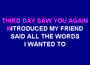 THIRD DAY SAW YOU AGAIN
INTRODUCED MY FRIEND
SAID ALL THE WORDS
I WANTED TO