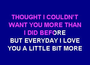 THOUGHT I COULDWT
WANT YOU MORE THAN
I DID BEFORE
BUT EVERYDAYI LOVE
YOU A LITTLE BIT MORE