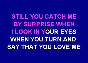 STILL YOU CATCH ME

BY SURPRISE WHEN

I LOOK IN YOUR EYES

WHEN YOU TURN AND
SAY THAT YOU LOVE ME