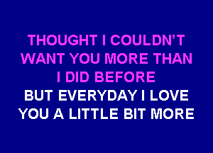 THOUGHT I COULDWT
WANT YOU MORE THAN
I DID BEFORE
BUT EVERYDAYI LOVE
YOU A LITTLE BIT MORE