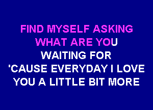 FIND MYSELF ASKING
WHAT ARE YOU
WAITING FOR
'CAUSE EVERYDAYI LOVE
YOU A LITTLE BIT MORE