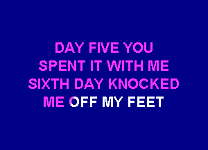 DAY FIVE YOU
SPENT IT WITH ME
SIXTH DAY KNOCKED
ME OFF MY FEET