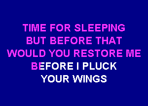 TIME FOR SLEEPING
BUT BEFORE THAT
WOULD YOU RESTORE ME
BEFORE I PLUCK
YOUR WINGS
