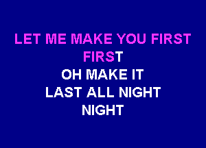 LET ME MAKE YOU FIRST
FIRST

OH MAKE IT
LAST ALL NIGHT
NIGHT