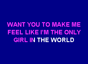 WANT YOU TO MAKE ME
FEEL LIKE PM THE ONLY
GIRL IN THE WORLD