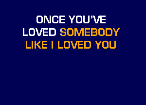 ONCE YOU'VE
LOVED SOMEBODY
LIKE I LOVED YOU