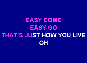 EASY COME
EASY GO

THAT'S JUST HOW YOU LIVE
OH