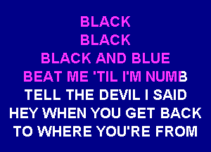 BLACK
BLACK
BLACK AND BLUE
BEAT ME 'TIL I'M NUMB
TELL THE DEVIL I SAID
HEY WHEN YOU GET BACK
TO WHERE YOU'RE FROM