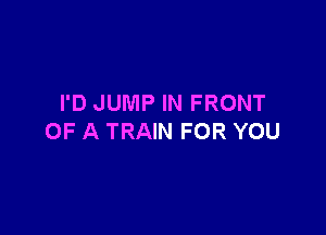 I'D JUMP IN FRONT

OF A TRAIN FOR YOU