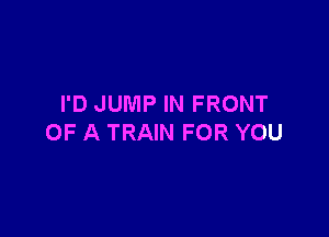 I'D JUMP IN FRONT

OF A TRAIN FOR YOU