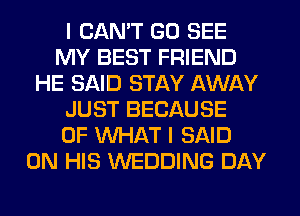 I CAN'T GO SEE
MY BEST FRIEND
HE SAID STAY AWAY
JUST BECAUSE
OF WHAT I SAID
ON HIS WEDDING DAY