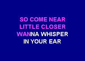 SO COME NEAR
LITTLE CLOSER

WANNA WHISPER
IN YOUR EAR