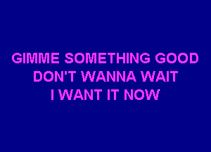 GIMME SOMETHING GOOD

DON'T WANNA WAIT
I WANT IT NOW