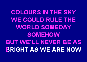 COLOURS IN THE SKY
WE COULD RULE THE
WORLD SOMEDAY
SOMEHOW
BUT WE'LL NEVER BE AS
BRIGHT AS WE ARE NOW