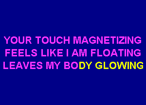 YOUR TOUCH MAGNETIZING
FEELS LIKE I AM FLOATING
LEAVES MY BODY GLOWING