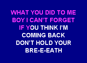 WHAT YOU DID TO ME
BOY I CANT FORGET
IF YOU THINK PM
COMING BACK
DONW HOLD YOUR
BRE-E-EATH