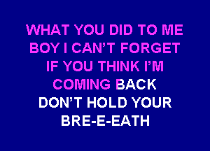 WHAT YOU DID TO ME
BOY I CANT FORGET
IF YOU THINK PM
COMING BACK
DONW HOLD YOUR
BRE-E-EATH