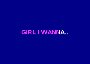 GIRL I WANNA.