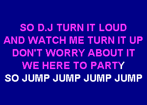 SO D.J TURN IT LOUD
AND WATCH ME TURN IT UP
DON'T WORRY ABOUT IT
WE HERE TO PARTY
SO JUMP JUMP JUMP JUMP