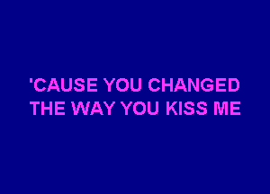 'CAUSE YOU CHANGED

THE WAY YOU KISS ME